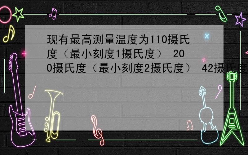 现有最高测量温度为110摄氏度（最小刻度1摄氏度） 200摄氏度（最小刻度2摄氏度） 42摄氏度（最小刻度0.1摄度）的