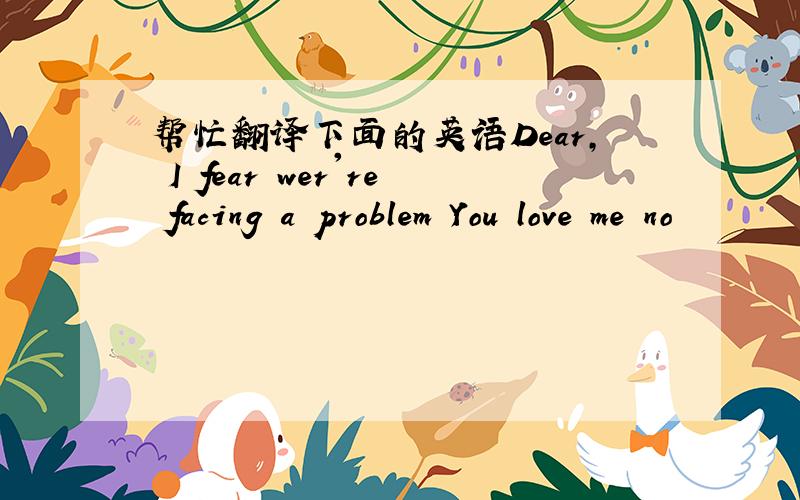 帮忙翻译下面的英语Dear, I fear wer're facing a problem You love me no