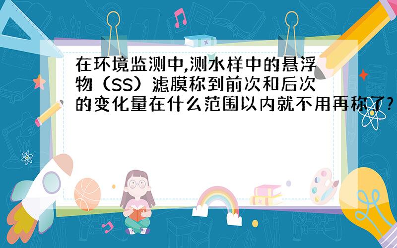 在环境监测中,测水样中的悬浮物（SS）滤膜称到前次和后次的变化量在什么范围以内就不用再称了?