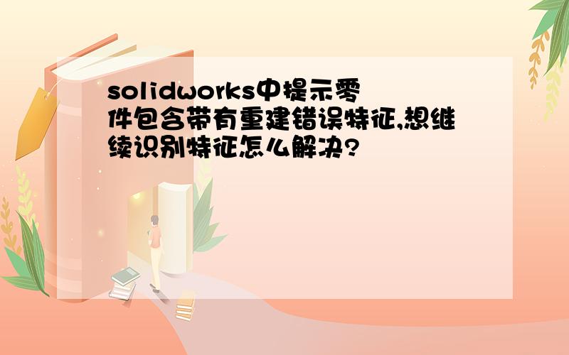 solidworks中提示零件包含带有重建错误特征,想继续识别特征怎么解决?