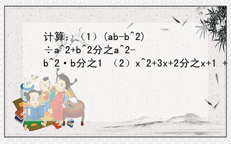 计算：（1）(ab-b^2)÷a^2+b^2分之a^2-b^2·b分之1 （2）x^2+3x+2分之x+1 + x^2+