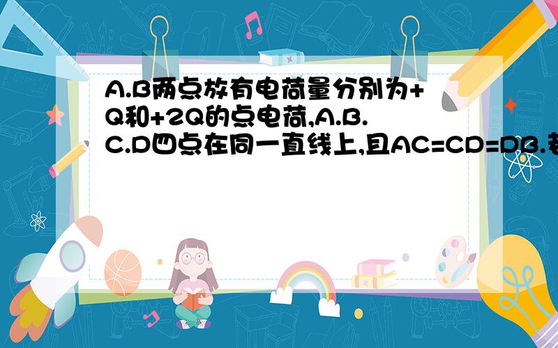 A.B两点放有电荷量分别为+Q和+2Q的点电荷,A.B.C.D四点在同一直线上,且AC=CD=DB.若将一正电荷从C点沿