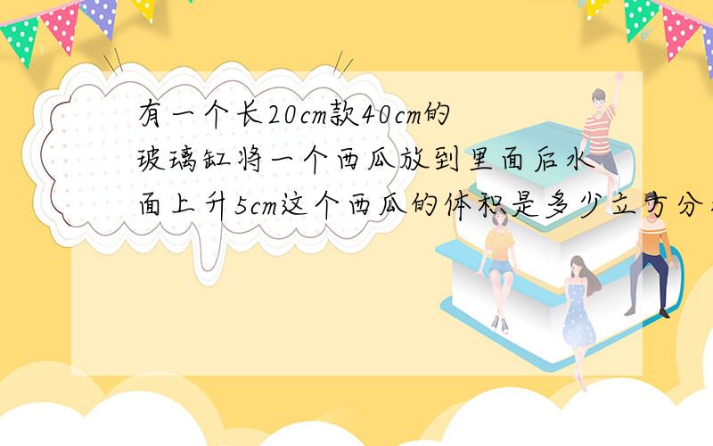 有一个长20cm款40cm的玻璃缸将一个西瓜放到里面后水面上升5cm这个西瓜的体积是多少立方分米