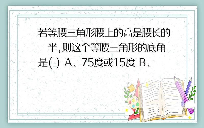 若等腰三角形腰上的高是腰长的一半,则这个等腰三角形的底角是( ) A、75度或15度 B、