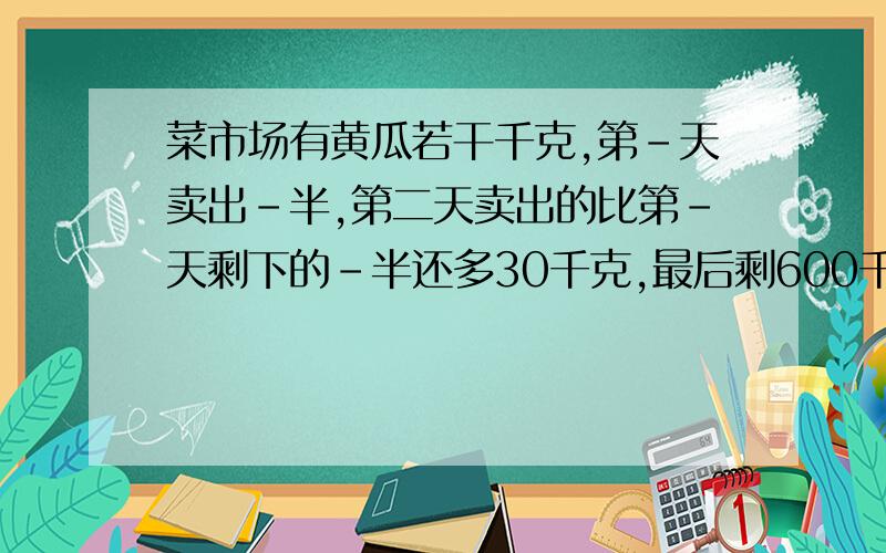 菜市场有黄瓜若干千克,第-天卖出-半,第二天卖出的比第-天剩下的-半还多30千克,最后剩600千克.原有黄瓜多少千克?