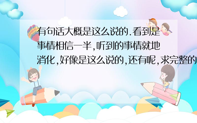 有句话大概是这么说的.看到是事情相信一半,听到的事情就地消化,好像是这么说的,还有呢,求完整的说法,