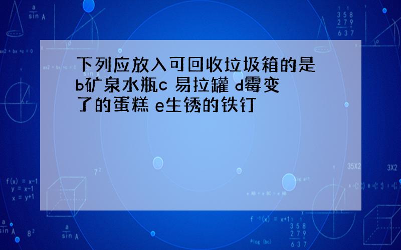 下列应放入可回收垃圾箱的是 b矿泉水瓶c 易拉罐 d霉变了的蛋糕 e生锈的铁钉