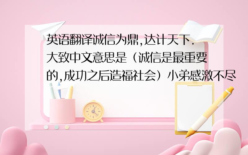 英语翻译诚信为鼎,达计天下.大致中文意思是（诚信是最重要的,成功之后造福社会）小弟感激不尽