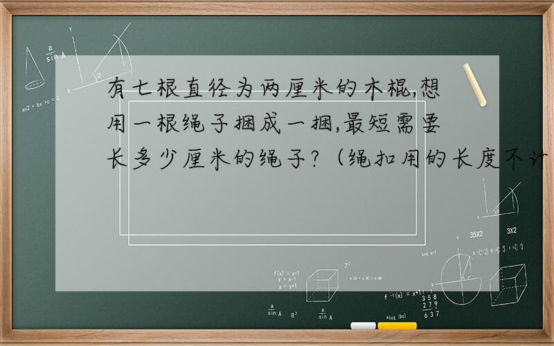 有七根直径为两厘米的木棍,想用一根绳子捆成一捆,最短需要长多少厘米的绳子?（绳扣用的长度不计在内）