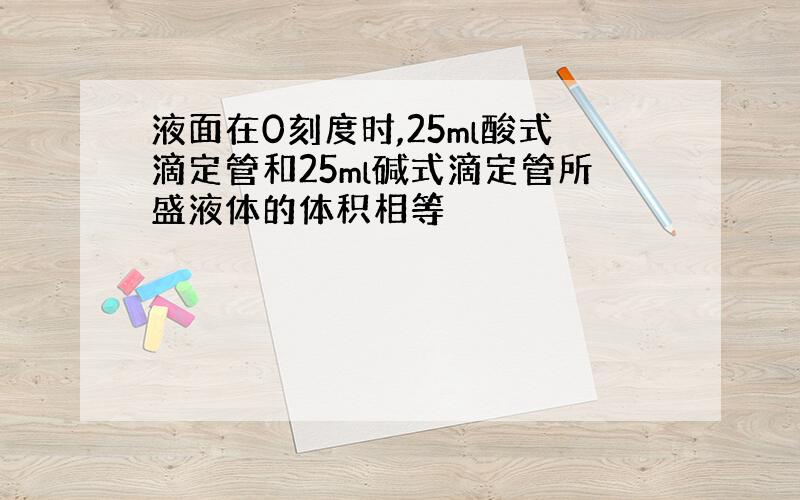 液面在0刻度时,25ml酸式滴定管和25ml碱式滴定管所盛液体的体积相等