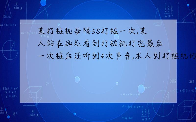 某打桩机每隔5S打桩一次,某人站在远处看到打桩机打完最后一次桩后还听到4次声音,求人到打桩机的距离 是初一关于声音传播的