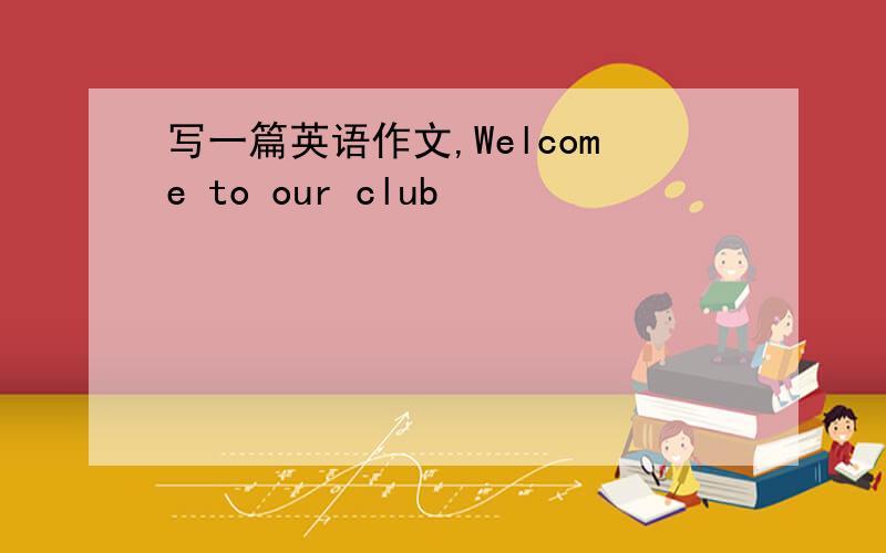 写一篇英语作文,Welcome to our club