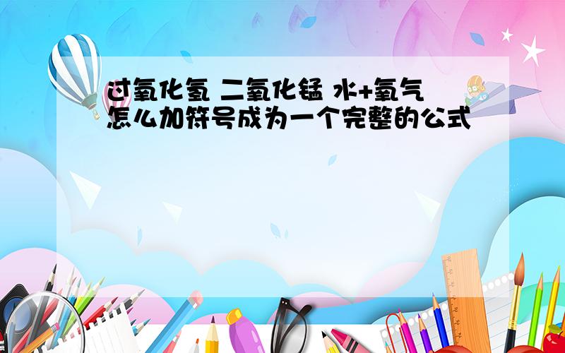 过氧化氢 二氧化锰 水+氧气怎么加符号成为一个完整的公式