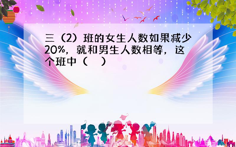 三（2）班的女生人数如果减少20%，就和男生人数相等，这个班中（　　）