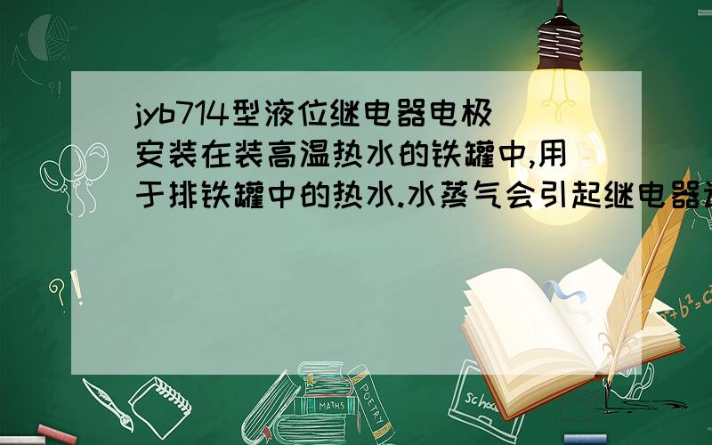 jyb714型液位继电器电极安装在装高温热水的铁罐中,用于排铁罐中的热水.水蒸气会引起继电器误动作吗