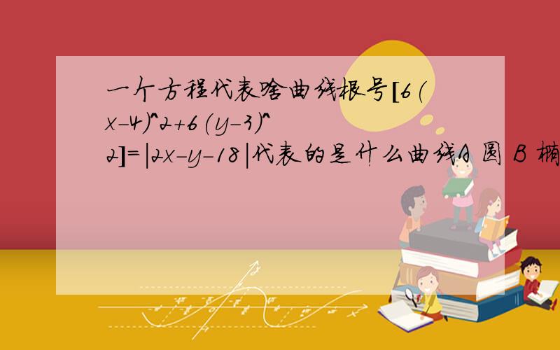 一个方程代表啥曲线根号[6(x-4)^2+6(y-3)^2]=|2x-y-18|代表的是什么曲线A 圆 B 椭圆 C 双