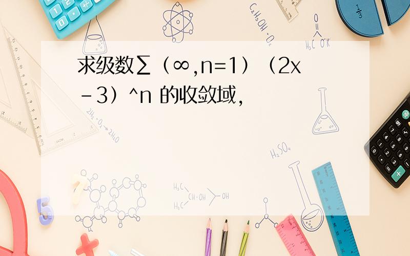 求级数∑（∞,n=1）（2x-3）^n 的收敛域,