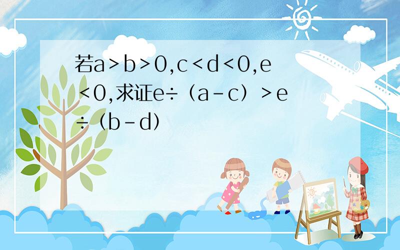 若a＞b＞0,c＜d＜0,e＜0,求证e÷（a－c）＞e÷（b－d）