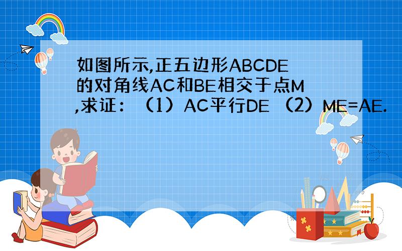 如图所示,正五边形ABCDE的对角线AC和BE相交于点M,求证：（1）AC平行DE （2）ME=AE.