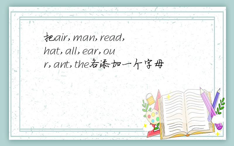 把air,man,read,hat,all,ear,our,ant,the各添加一个字母