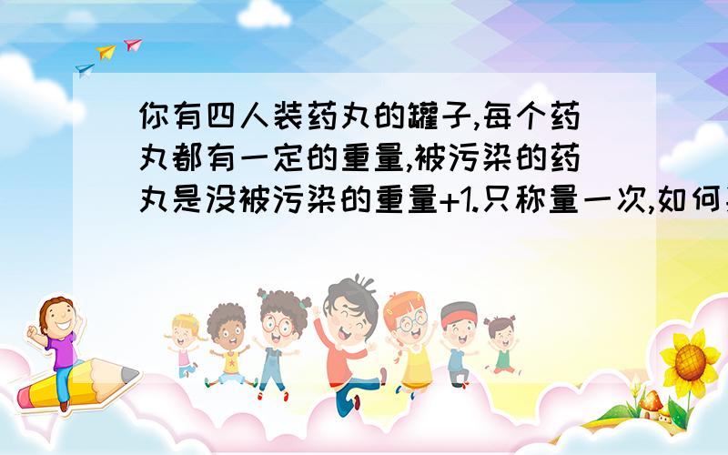 你有四人装药丸的罐子,每个药丸都有一定的重量,被污染的药丸是没被污染的重量+1.只称量一次,如何判断哪个罐子的药被污染了