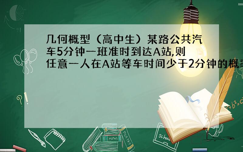 几何概型（高中生）某路公共汽车5分钟一班准时到达A站,则任意一人在A站等车时间少于2分钟的概率为A 3/5B 1/2C