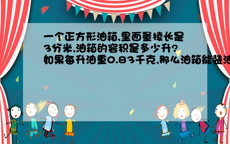 一个正方形油箱,里面量棱长是3分米,油箱的容积是多少升?如果每升油重0.83千克,那么油箱能装油多少千克