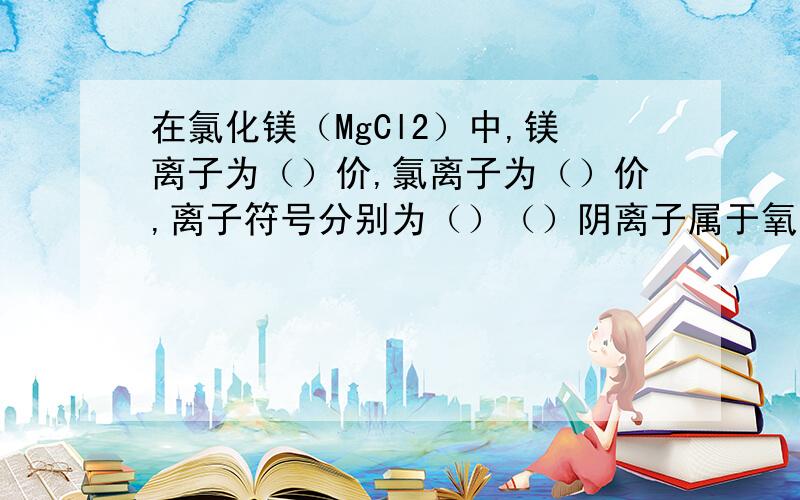 在氯化镁（MgCl2）中,镁离子为（）价,氯离子为（）价,离子符号分别为（）（）阴离子属于氧离子数之比为（）,阴离子所带