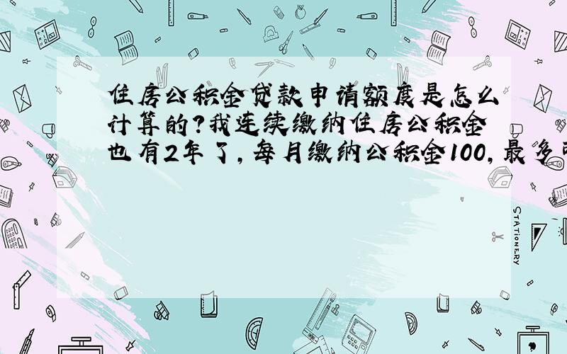 住房公积金贷款申请额度是怎么计算的?我连续缴纳住房公积金也有2年了,每月缴纳公积金100,最多可以申请多少公积金贷款（秦