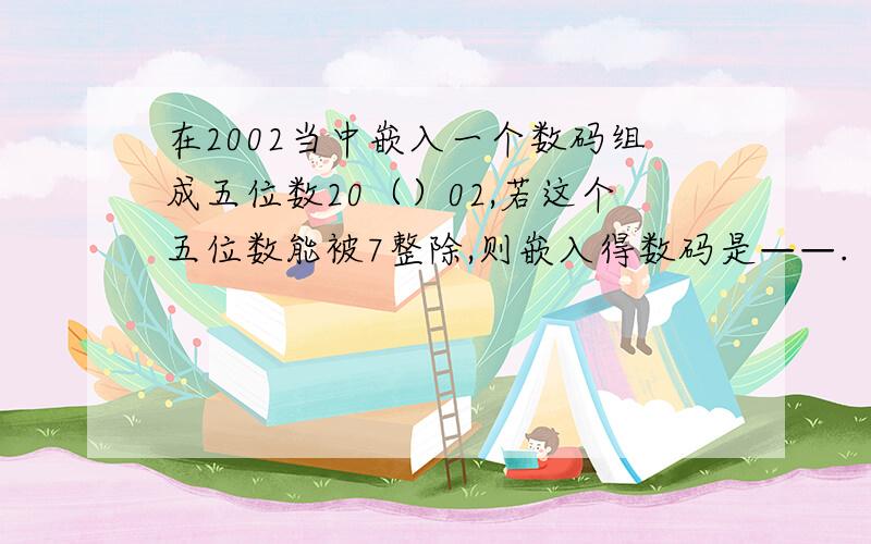 在2002当中嵌入一个数码组成五位数20（）02,若这个五位数能被7整除,则嵌入得数码是——.