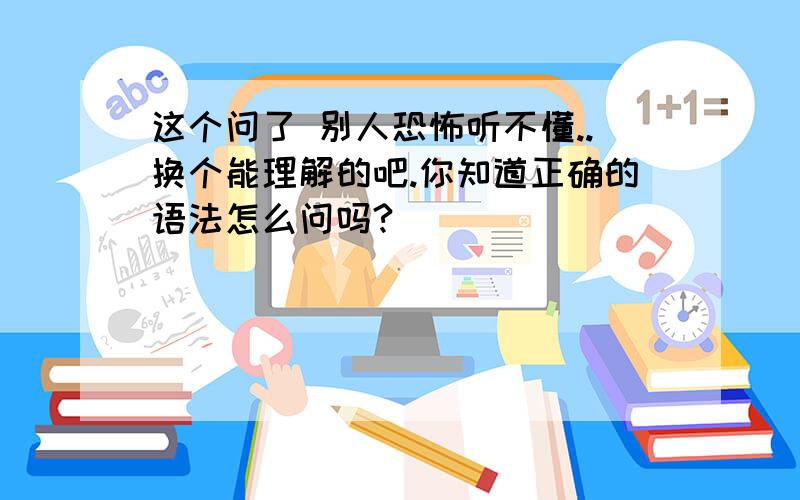 这个问了 别人恐怖听不懂..换个能理解的吧.你知道正确的语法怎么问吗?