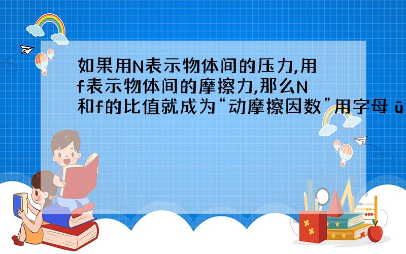 如果用N表示物体间的压力,用f表示物体间的摩擦力,那么N和f的比值就成为“动摩擦因数”用字母ū来表示,即动摩擦因数是 N