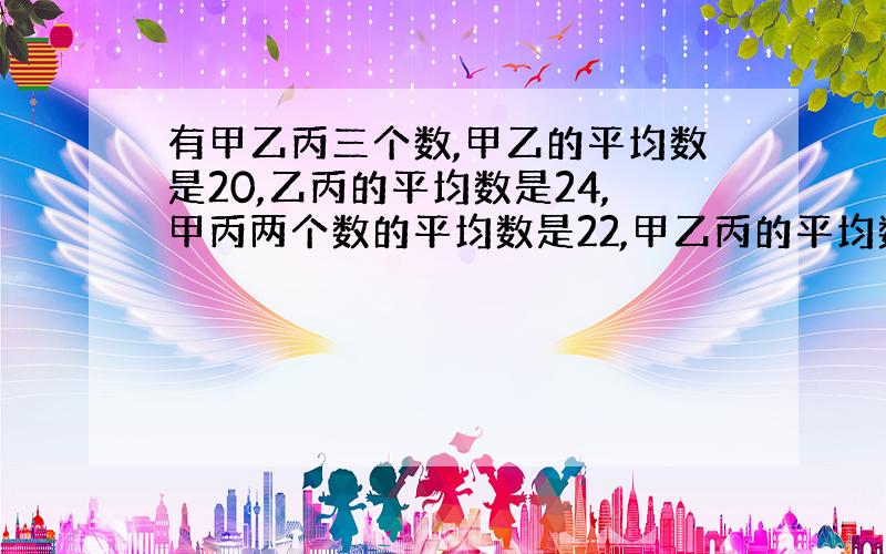 有甲乙丙三个数,甲乙的平均数是20,乙丙的平均数是24,甲丙两个数的平均数是22,甲乙丙的平均数是（）