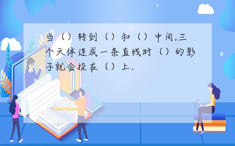 当（）转到（）和（）中间,三个天体连成一条直线时（）的影子就会投在（）上.