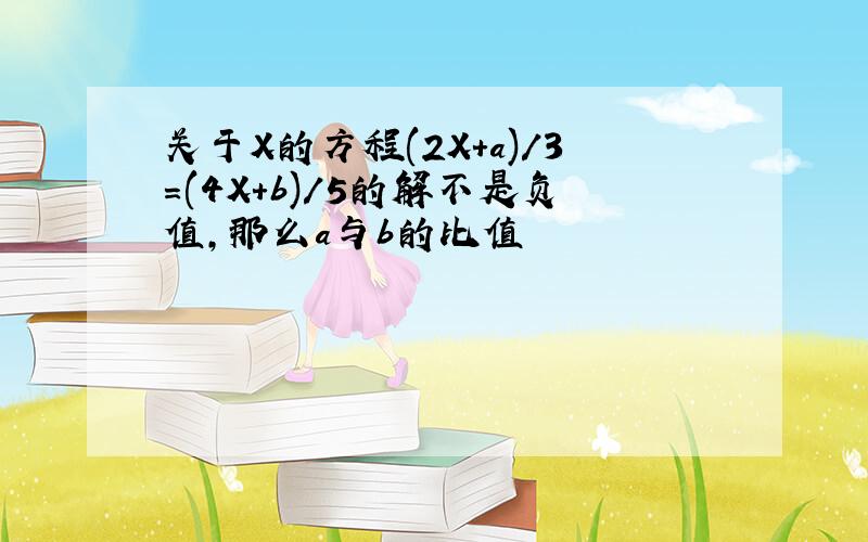 关于X的方程(2X+a)/3=(4X+b)/5的解不是负值,那么a与b的比值