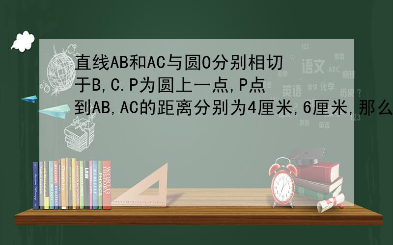 直线AB和AC与圆O分别相切于B,C.P为圆上一点,P点到AB,AC的距离分别为4厘米,6厘米,那么,