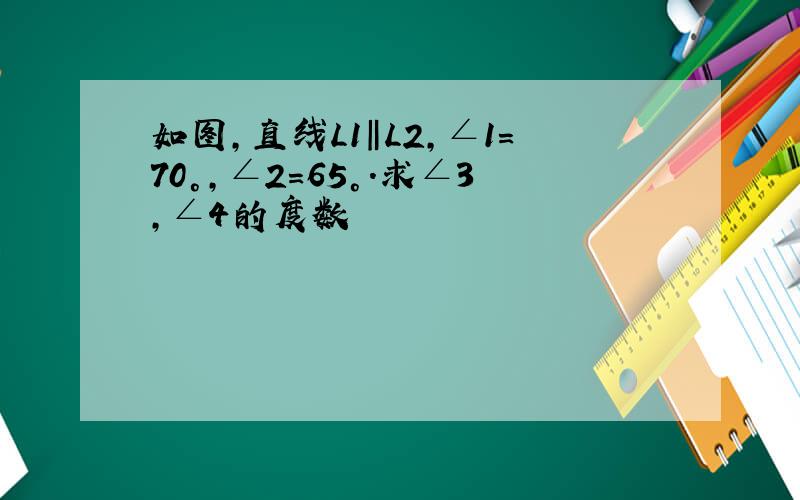 如图,直线L1‖L2,∠1=70°,∠2=65°.求∠3,∠4的度数