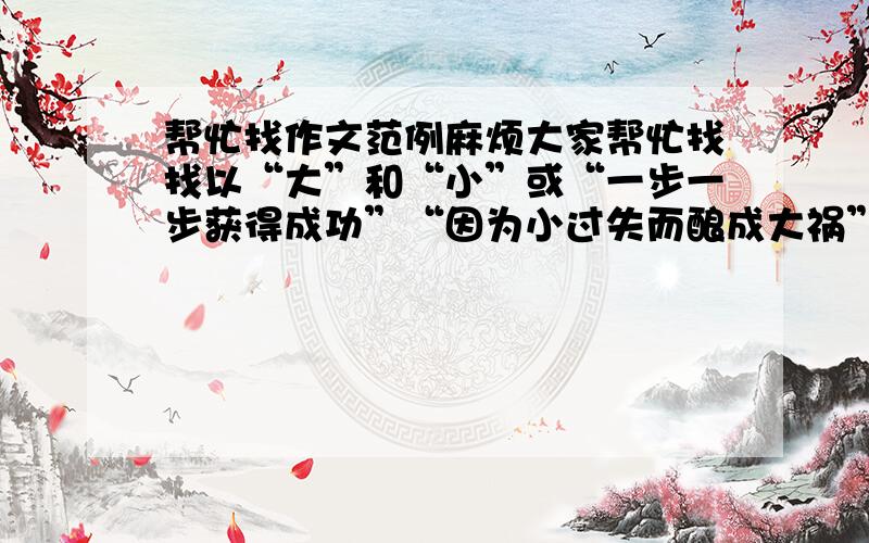 帮忙找作文范例麻烦大家帮忙找找以“大”和“小”或“一步一步获得成功”“因为小过失而酿成大祸”的600字作文.我有急用啊…