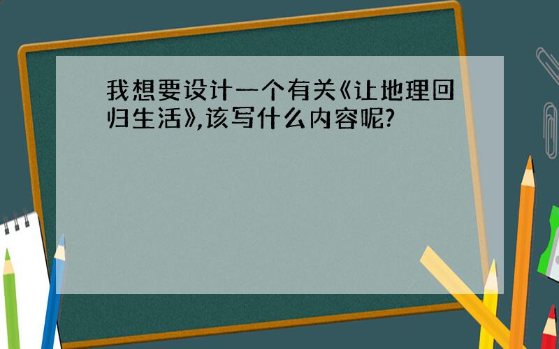 我想要设计一个有关《让地理回归生活》,该写什么内容呢?