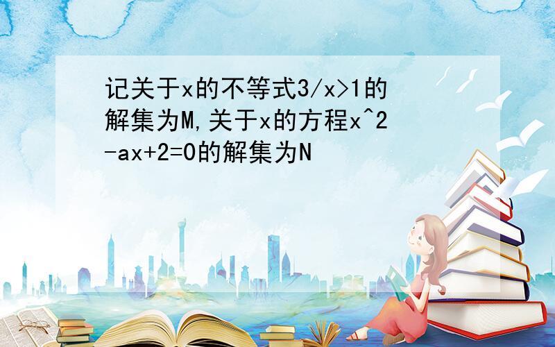 记关于x的不等式3/x>1的解集为M,关于x的方程x^2-ax+2=0的解集为N