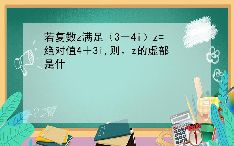 若复数z满足（3－4i）z=绝对值4＋3i,则。z的虚部是什