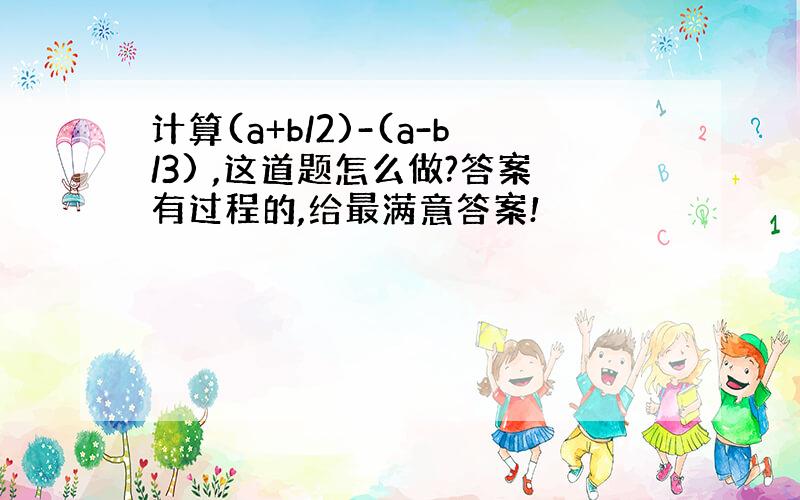 计算(a+b/2)-(a-b/3) ,这道题怎么做?答案有过程的,给最满意答案!