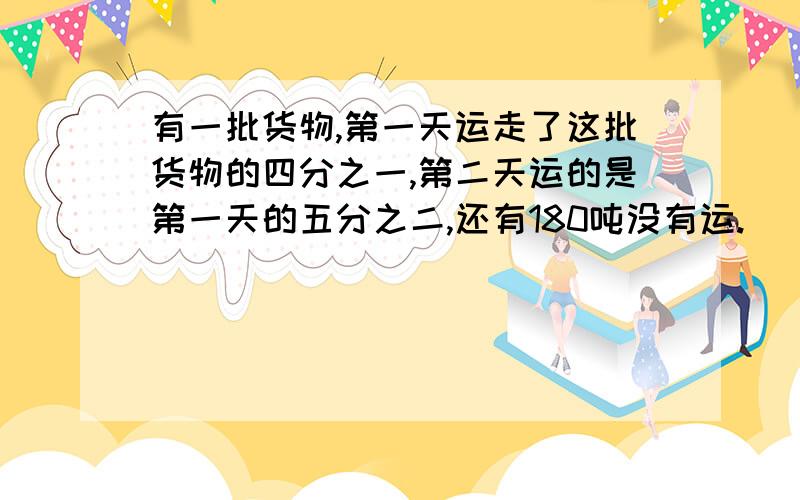 有一批货物,第一天运走了这批货物的四分之一,第二天运的是第一天的五分之二,还有180吨没有运.
