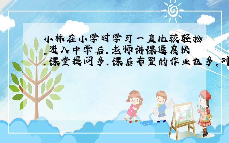 小林在小学时学习一直比较轻松。进入中学后，老师讲课速度快，课堂提问多，课后布置的作业也多。对此，小林最恰当的做法是 [&