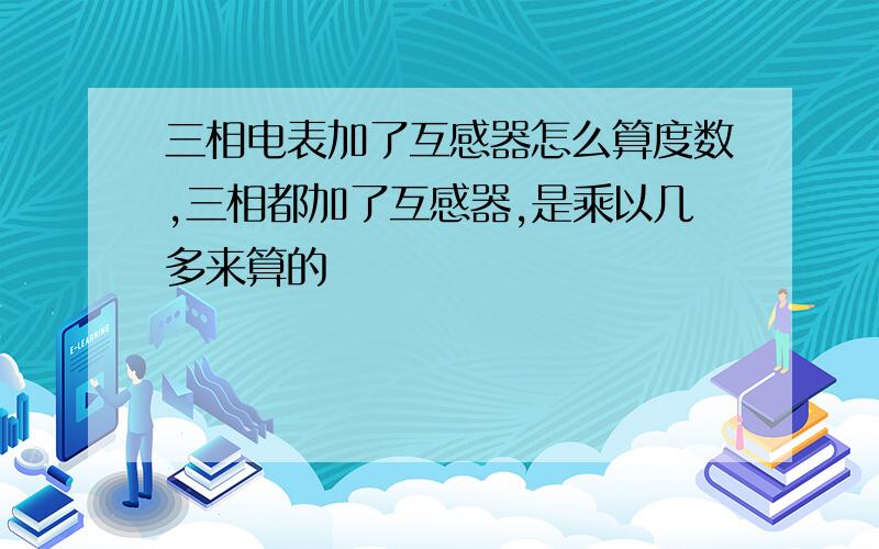 三相电表加了互感器怎么算度数,三相都加了互感器,是乘以几多来算的