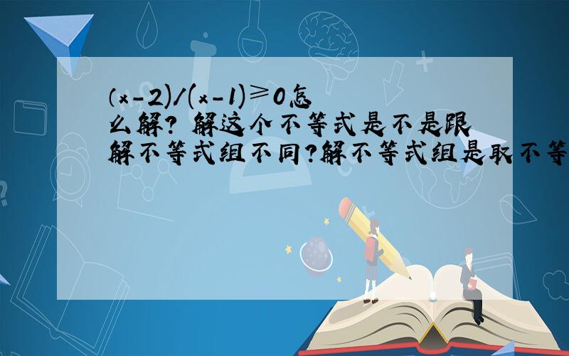 （x-2)/(x-1)≥0怎么解？ 解这个不等式是不是跟解不等式组不同？解不等式组是取不等式①的解集和不等式②的解集的交