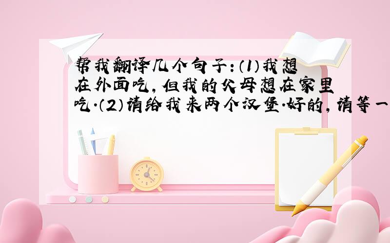 帮我翻译几个句子：（1）我想在外面吃,但我的父母想在家里吃.（2）请给我来两个汉堡.好的,请等一会