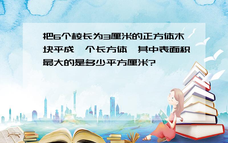 把6个棱长为3厘米的正方体木块平成一个长方体,其中表面积最大的是多少平方厘米?