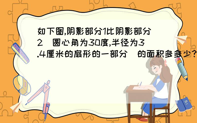 如下图,阴影部分1比阴影部分2（圆心角为30度,半径为3.4厘米的扇形的一部分）的面积多多少?单位：厘米