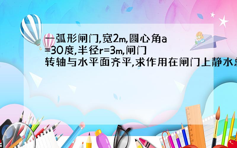 一弧形闸门,宽2m,圆心角a=30度,半径r=3m,闸门转轴与水平面齐平,求作用在闸门上静水总压力的大小与方向(即合力与